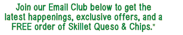 Join our Email Club below to get the  latest happenings, exclusive offers, and a  FREE order of Skillet Queso & Chips.*